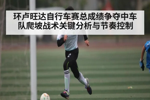 环卢旺达自行车赛总成绩争夺中车队爬坡战术关键分析与节奏控制（Kering）