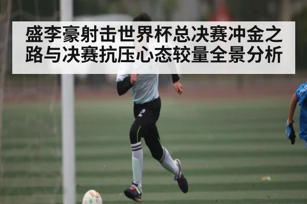 盛李豪射击世界杯总决赛冲金之路与决赛抗压心态较量全景分析