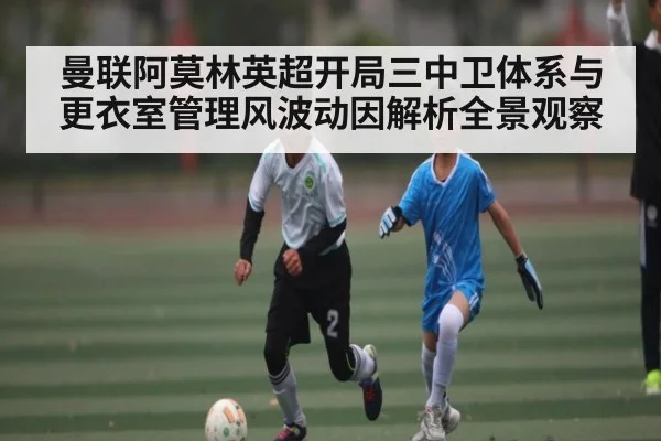 曼联阿莫林英超开局三中卫体系与更衣室管理风波动因解析全景观察