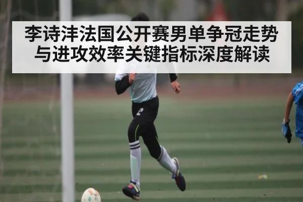 李诗沣法国公开赛男单争冠走势与进攻效率关键指标深度解读 - Kering